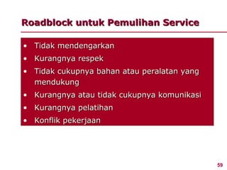 Roadblock untuk Pemulihan Service

• Tidak mendengarkan
• Kurangnya respek
• Tidak cukupnya bahan atau peralatan yang
  mendukung
• Kurangnya atau tidak cukupnya komunikasi
• Kurangnya pelatihan
• Konflik pekerjaan




                                             59
 