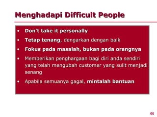 Menghadapi Difficult People

•   Don’t take it personally
•   Tetap tenang, dengarkan dengan baik
•   Fokus pada masalah, bukan pada orangnya
•   Memberikan penghargaan bagi diri anda sendiri
    yang telah mengubah customer yang sulit menjadi
    senang
•   Apabila semuanya gagal, mintalah bantuan




                                                      60
 