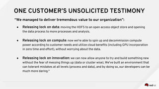 INSERT DESIGNATOR, IF NEEDED RED HAT CONFIDENTIAL
ONE CUSTOMER’S UNSOLICITED TESTIMONY
“We managed to deliver tremendous value to our organization”:
● Releasing lock on data: moving the HDFS to an open access object store and opening
the data process to more processes and analysis.
● Releasing lock on compute: now we’re able to spin up and decommission compute
power according to customer needs and utilize cloud benefits (including GPU incorporation
in zero time and effort), without worrying about the data.
● Releasing lock on innovation: we can now allow anyone to try and build something new
without the fear of messing things up (data or cluster wise). We’ve built an environment that
can tolerant mistakes at all levels (process and data), and by doing so, our developers can be
much more daring.“
 