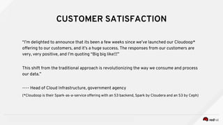 INSERT DESIGNATOR, IF NEEDED RED HAT CONFIDENTIAL
CUSTOMER SATISFACTION
“I’m delighted to announce that its been a few weeks since we’ve launched our Cloudoop*
offering to our customers, and it’s a huge success. The responses from our customers are
very, very positive, and I’m quoting “Big big like!!!”
This shift from the traditional approach is revolutionizing the way we consume and process
our data.”
---- Head of Cloud Infrastructure, government agency
(*Cloudoop is their Spark-as-a-service offering with an S3 backend, Spark by Cloudera and an S3 by Ceph)
 