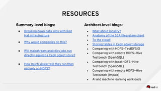 INSERT DESIGNATOR, IF NEEDED
RESOURCES
Summary-level blogs:
● Breaking down data silos with Red
Hat infrastructure
● Why would companies do this?
● Will mainstream analytics jobs run
directly against a Ceph object store?
● How much slower will they run than
natively on HDFS?
Architect-level blogs:
● What about locality?
● Anatomy of the S3A filesystem client
● To the cloud!
● Storing tables in Ceph object storage
● Comparing with HDFS—TestDFSIO
● Comparing with remote HDFS—Hive
Testbench (SparkSQL)
● Comparing with local HDFS—Hive
Testbench (SparkSQL)
● Comparing with remote HDFS—Hive
Testbench (Impala)
● AI and machine learning workloads
 