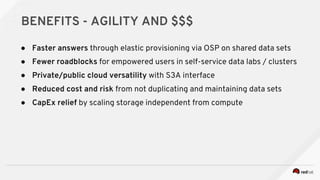 BENEFITS - AGILITY AND $$$
● Faster answers through elastic provisioning via OSP on shared data sets
● Fewer roadblocks for empowered users in self-service data labs / clusters
● Private/public cloud versatility with S3A interface
● Reduced cost and risk from not duplicating and maintaining data sets
● CapEx relief by scaling storage independent from compute
 