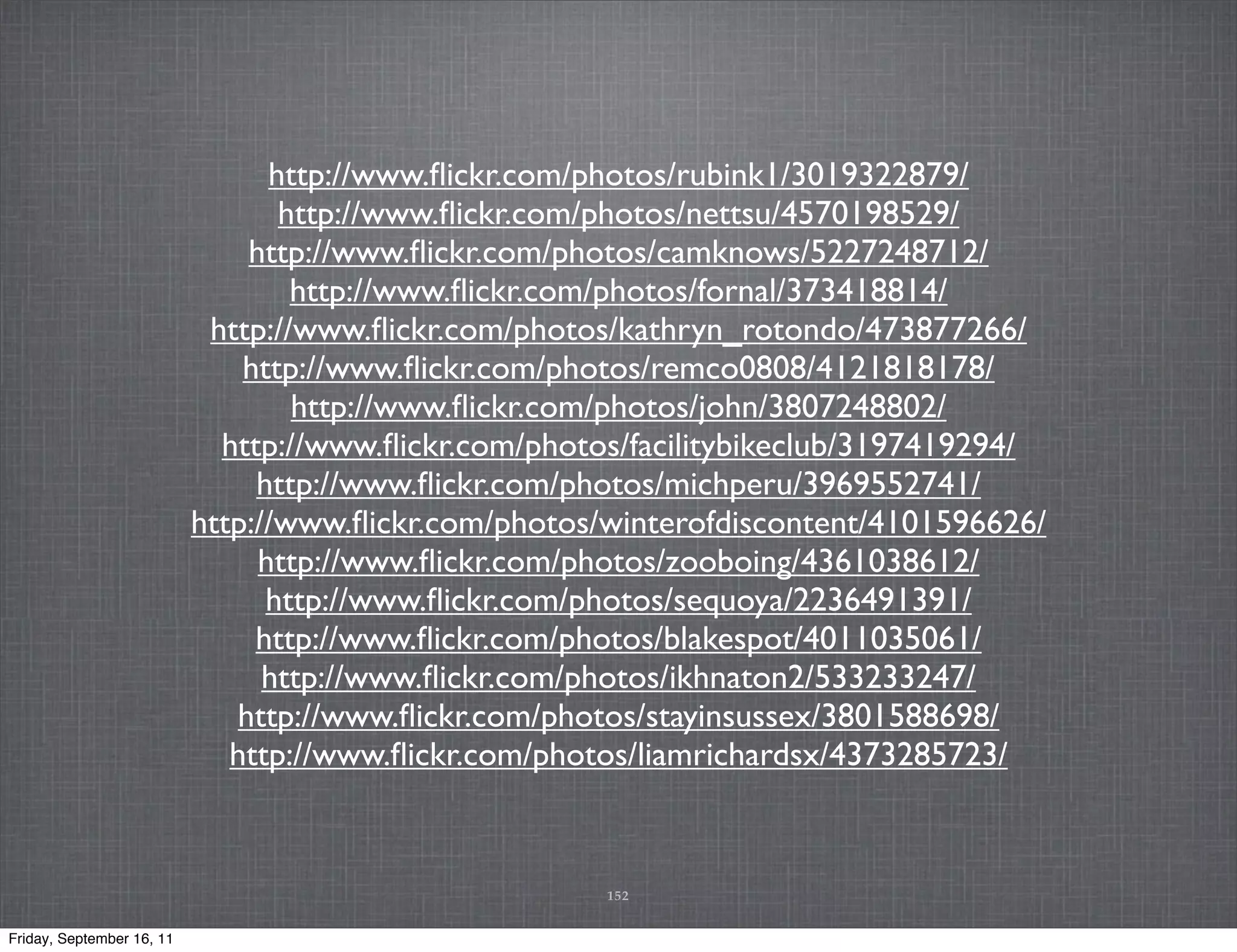 http://www.ﬂickr.com/photos/rubink1/3019322879/ http://www.ﬂickr.com/photos/nettsu/4570198529/ http://www.ﬂickr.com/photos/camknows/5227248712/ http://www.ﬂickr.com/photos/fornal/373418814/ http://www.ﬂickr.com/photos/kathryn_rotondo/473877266/ http://www.ﬂickr.com/photos/remco0808/4121818178/ http://www.ﬂickr.com/photos/john/3807248802/ http://www.ﬂickr.com/photos/facilitybikeclub/3197419294/ http://www.ﬂickr.com/photos/michperu/3969552741/ http://www.ﬂickr.com/photos/winterofdiscontent/4101596626/ http://www.ﬂickr.com/photos/zooboing/4361038612/ http://www.ﬂickr.com/photos/sequoya/2236491391/ http://www.ﬂickr.com/photos/blakespot/4011035061/ http://www.ﬂickr.com/photos/ikhnaton2/533233247/ http://www.ﬂickr.com/photos/stayinsussex/3801588698/ http://www.ﬂickr.com/photos/liamrichardsx/4373285723/ 152 Friday, September 16, 11 