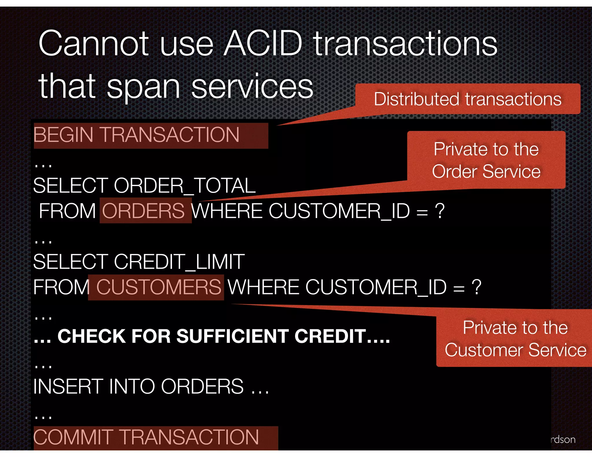 @crichardson Cannot use ACID transactions that span services BEGIN TRANSACTION … SELECT ORDER_TOTAL FROM ORDERS WHERE CUSTOMER_ID = ? … SELECT CREDIT_LIMIT FROM CUSTOMERS WHERE CUSTOMER_ID = ? … … CHECK FOR SUFFICIENT CREDIT…. … INSERT INTO ORDERS … … COMMIT TRANSACTION Private to the Order Service Private to the Customer Service Distributed transactions 