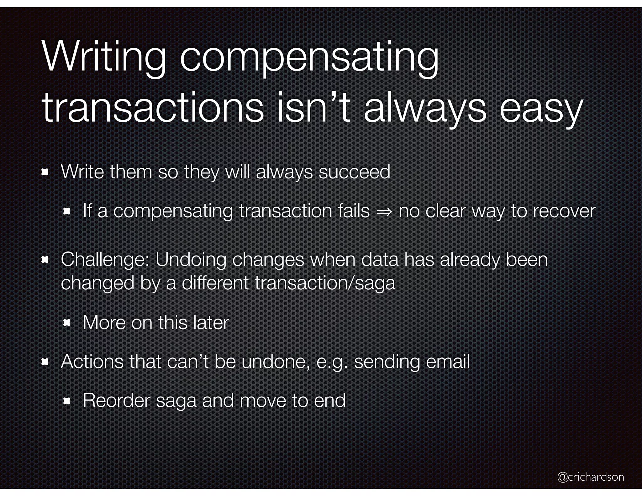 @crichardson Writing compensating transactions isn’t always easy Write them so they will always succeed If a compensating transaction fails no clear way to recover Challenge: Undoing changes when data has already been changed by a different transaction/saga More on this later Actions that can’t be undone, e.g. sending email Reorder saga and move to end 