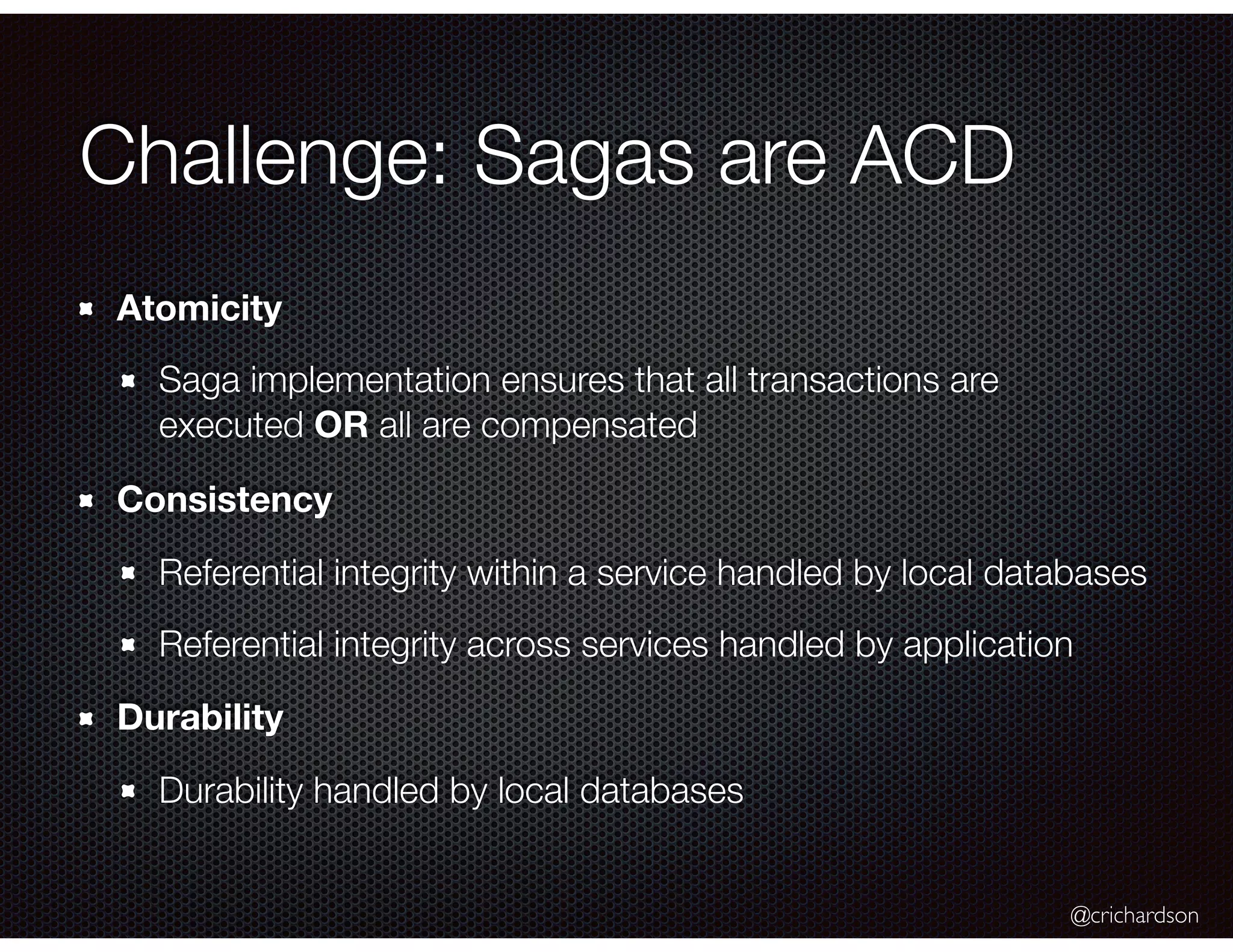 @crichardson Challenge: Sagas are ACD Atomicity Saga implementation ensures that all transactions are executed OR all are compensated Consistency Referential integrity within a service handled by local databases Referential integrity across services handled by application Durability Durability handled by local databases 