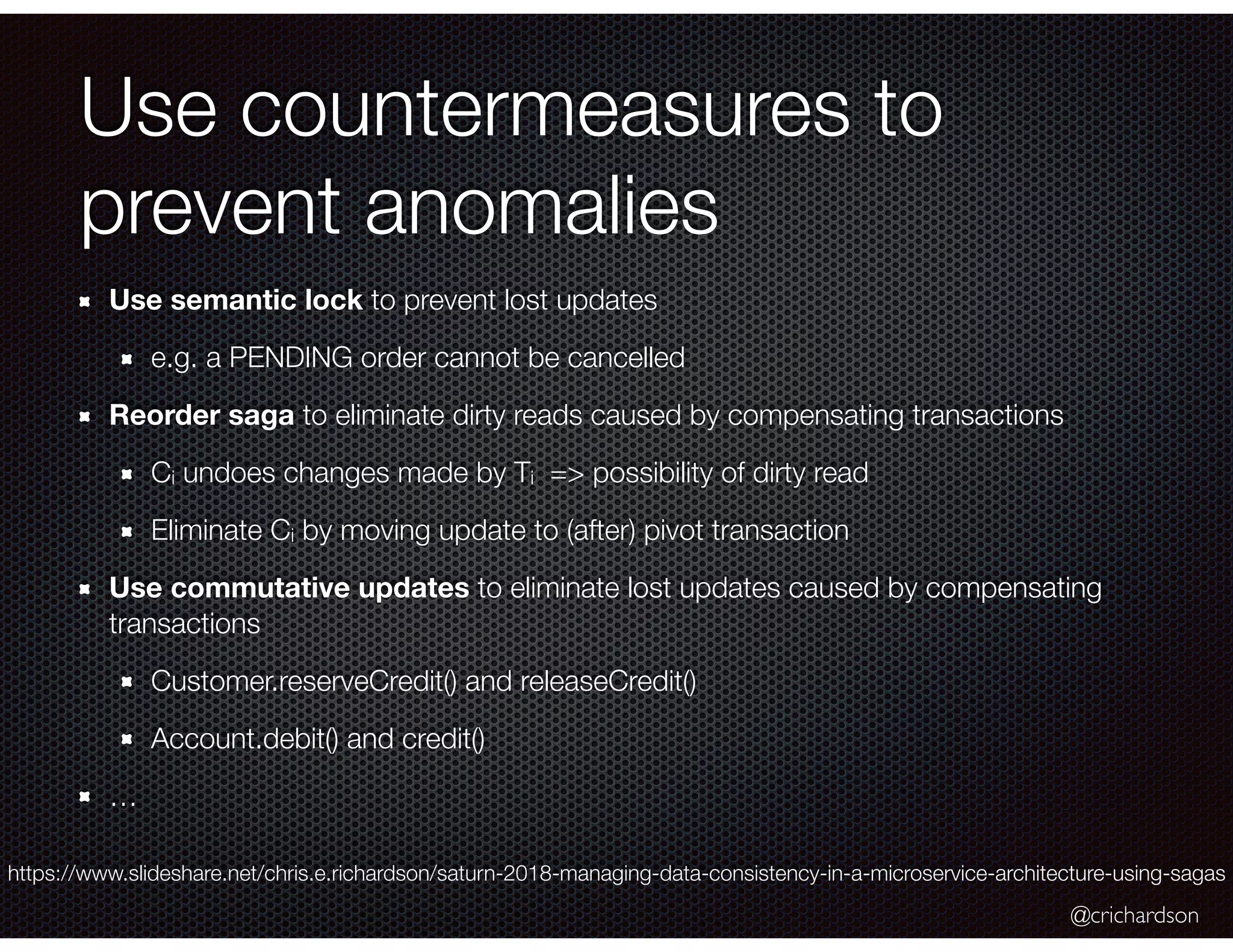 @crichardson Use countermeasures to prevent anomalies Use semantic lock to prevent lost updates e.g. a PENDING order cannot be cancelled Reorder saga to eliminate dirty reads caused by compensating transactions Ci undoes changes made by Ti => possibility of dirty read Eliminate Ci by moving update to (after) pivot transaction Use commutative updates to eliminate lost updates caused by compensating transactions Customer.reserveCredit() and releaseCredit() Account.debit() and credit() … https://www.slideshare.net/chris.e.richardson/saturn-2018-managing-data-consistency-in-a-microservice-architecture-using-sagas 