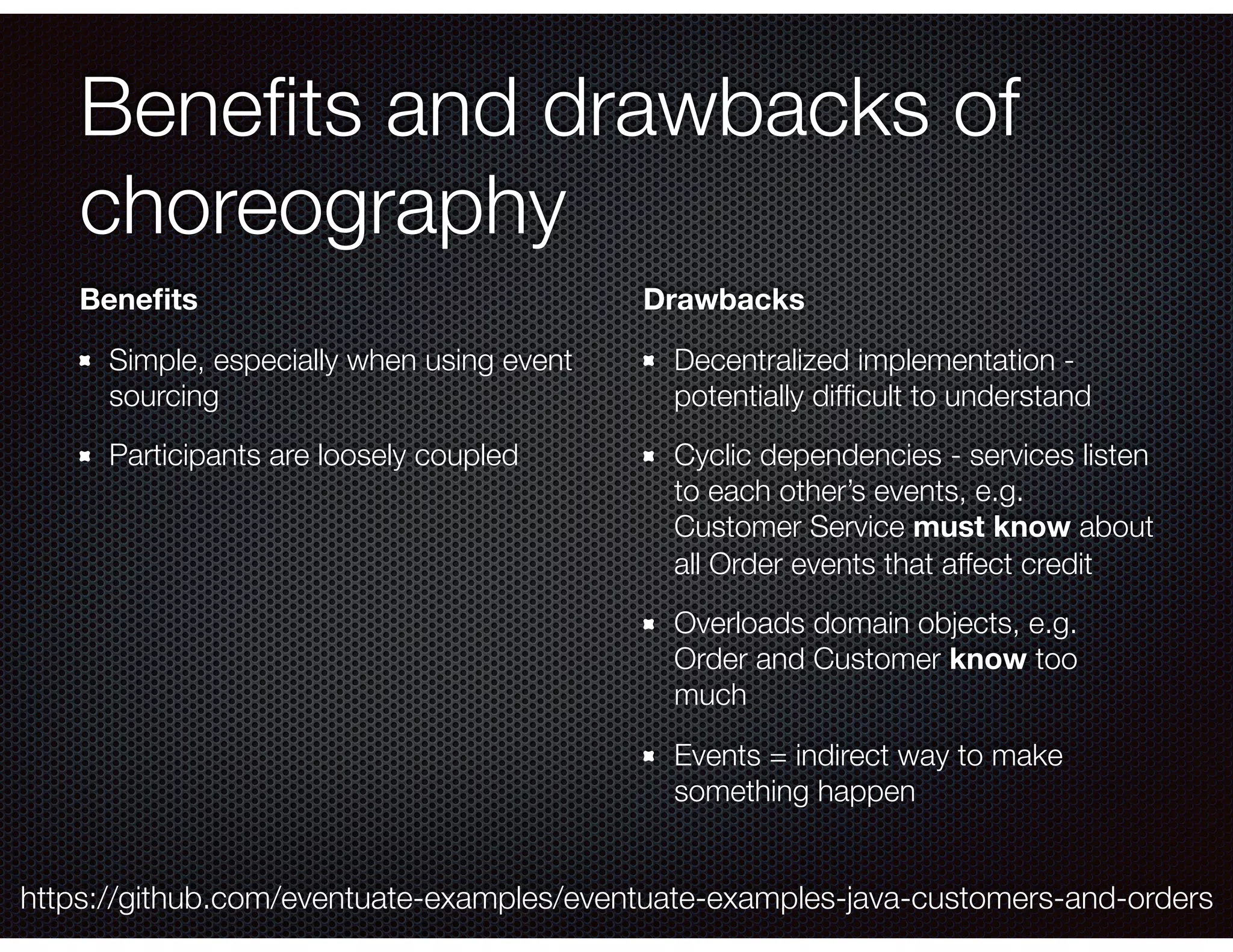 Beneﬁts and drawbacks of choreography Beneﬁts Simple, especially when using event sourcing Participants are loosely coupled Drawbacks Decentralized implementation - potentially difﬁcult to understand Cyclic dependencies - services listen to each other’s events, e.g. Customer Service must know about all Order events that affect credit Overloads domain objects, e.g. Order and Customer know too much Events = indirect way to make something happen https://github.com/eventuate-examples/eventuate-examples-java-customers-and-orders 
