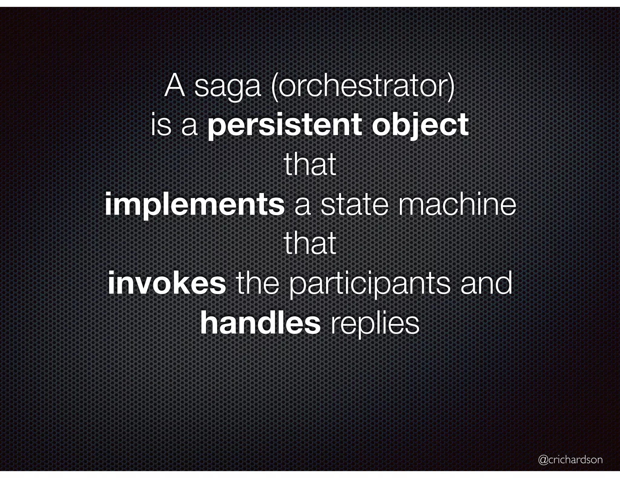 @crichardson A saga (orchestrator) is a persistent object that implements a state machine that invokes the participants and handles replies 