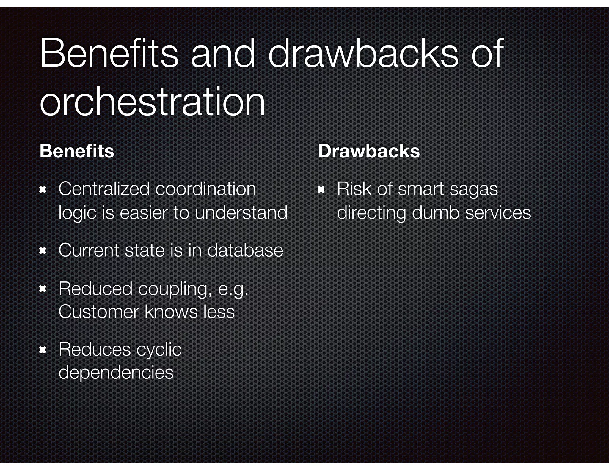 Beneﬁts and drawbacks of orchestration Beneﬁts Centralized coordination logic is easier to understand Current state is in database Reduced coupling, e.g. Customer knows less Reduces cyclic dependencies Drawbacks Risk of smart sagas directing dumb services 