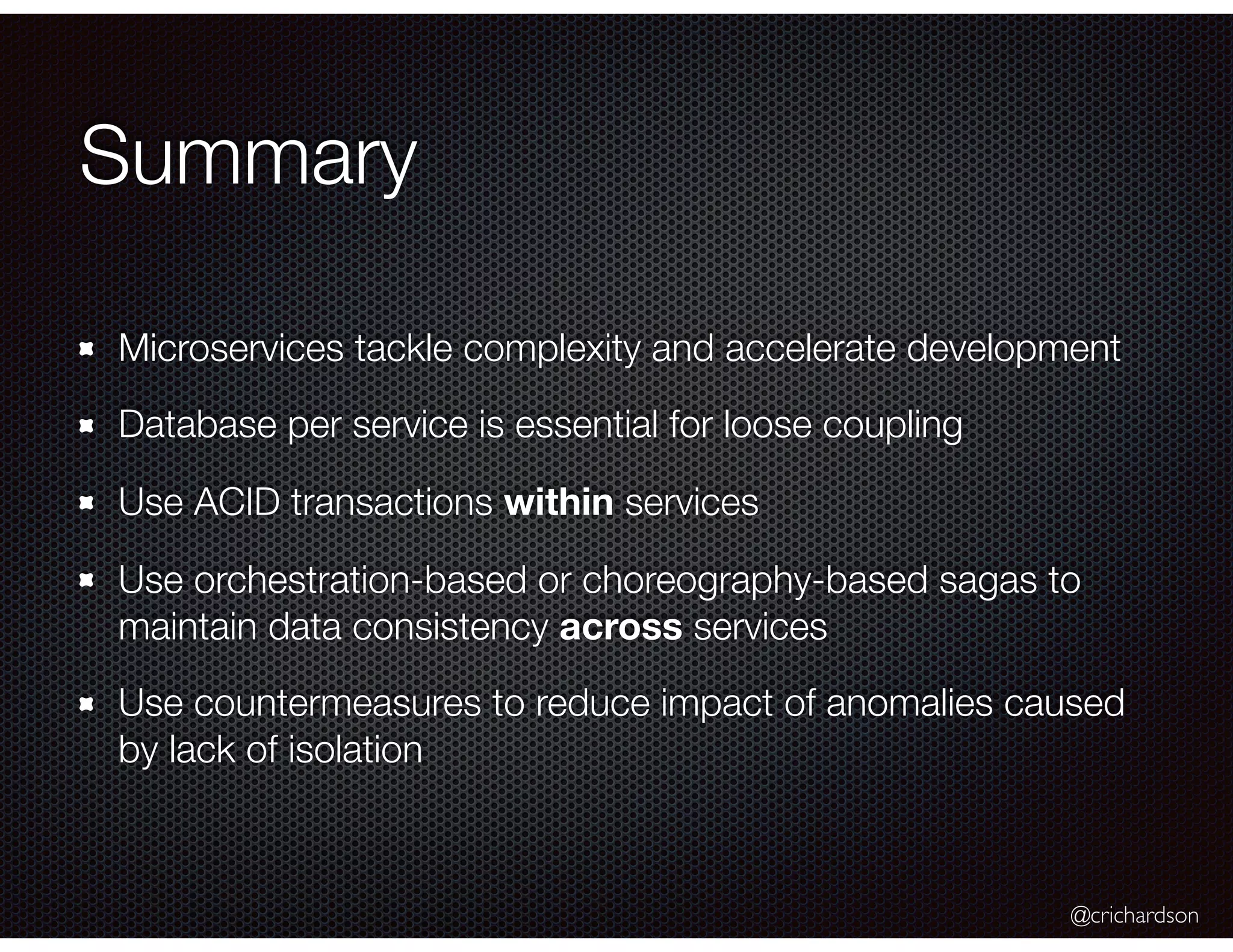 @crichardson Summary Microservices tackle complexity and accelerate development Database per service is essential for loose coupling Use ACID transactions within services Use orchestration-based or choreography-based sagas to maintain data consistency across services Use countermeasures to reduce impact of anomalies caused by lack of isolation 