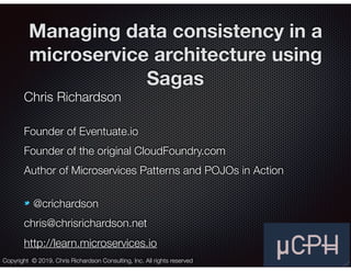 @crichardson
Managing data consistency in a
microservice architecture using
Sagas
Chris Richardson
Founder of Eventuate.io
Founder of the original CloudFoundry.com
Author of Microservices Patterns and POJOs in Action
@crichardson
chris@chrisrichardson.net
http://learn.microservices.io
Copyright © 2019. Chris Richardson Consulting, Inc. All rights reserved
 