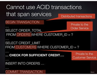 @crichardson
Cannot use ACID transactions
that span services
BEGIN TRANSACTION
…
SELECT ORDER_TOTAL
FROM ORDERS WHERE CUST...
