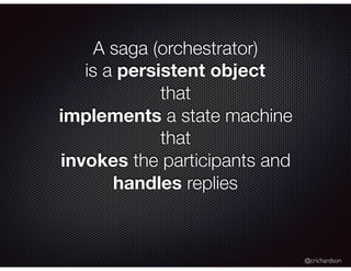 @crichardson
A saga (orchestrator)
is a persistent object
that
implements a state machine
that
invokes the participants an...