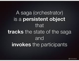 @crichardson
A saga (orchestrator)
is a persistent object
that
tracks the state of the saga
and
invokes the participants
 