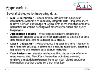 03/09/11 Several strategies for integrating data: Manual Integration  – users directly interact with all relevant information systems and manually integrate data. Requires users to have detailed knowledge of logical data representation and data semantics as well as dealing with different interfaces and query languages. Application Specific  – modifying applications or layering application specific code around an application to enable it to take data from or give data to external data stores. Data Propagation  - involves replicating data in different locations from different sources. Technologies include replication, database log scrapers and change data capture software.  Data Federation  - enables a single unified virtual view of one or more source data files. Data federation technique normally employs a metadata reference file to connect related customer information together based on a common key.  Approaches 