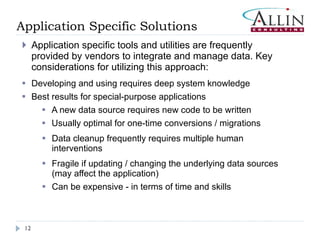 Application Specific Solutions Application specific tools and utilities are frequently provided by vendors to integrate and manage data. Key considerations for utilizing this approach:  Developing and using requires deep system knowledge Best results for special-purpose applications A new data source requires new code to be written Usually optimal for one-time conversions / migrations Data cleanup frequently requires multiple human interventions Fragile if updating / changing the underlying data sources (may affect the application) Can be expensive - in terms of time and skills 