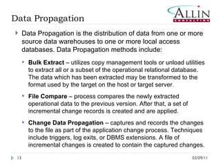 03/09/11 Data Propagation Data Propagation is the distribution of data from one or more source data warehouses to one or more local access databases. Data Propagation methods include:  Bulk Extract  – utilizes copy management tools or unload utilities to extract all or a subset of the operational relational database. The data which has been extracted may be transformed to the format used by the target on the host or target server .  File Compare  – process compares the newly extracted operational data to the previous version. After that, a set of incremental change records is created and are applied. Change Data Propagation  – captures and records the changes to the file as part of the application change process. Techniques include triggers, log exits, or DBMS extensions. A file of incremental changes is created to contain the captured changes.  