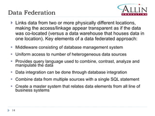 Data Federation Links data from two or more physically different locations, making the access/linkage appear transparent as if the data was co-located (versus a data warehouse that houses data in one location). Key elements of a data federated approach: Middleware consisting of database management system Uniform access to number of heterogeneous data sources Provides query language used to combine, contrast, analyze and manipulate the data Data integration can be done through database integration Combine data from multiple sources with a single SQL statement Create a master system that relates data elements from all line of business systems 