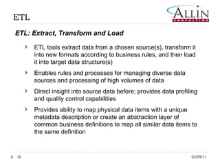03/09/11 ETL ETL: Extract, Transform and Load ETL tools extract data from a chosen source(s), transform it into new formats according to business rules, and then load it into target data structure(s) Enables rules and processes for managing diverse data sources and processing of high volumes of data  Direct insight into source data before; provides data profiling and quality control capabilities Provides ability to map physical data items with a unique metadata description or create an abstraction layer of common business definitions to map all similar data items to the same definition 