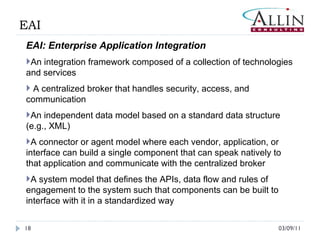 03/09/11 EAI EAI: Enterprise Application Integration An integration framework composed of a collection of technologies and services A centralized broker that handles security, access, and communication An independent data model based on a standard data structure (e.g., XML)  A connector or agent model where each vendor, application, or interface can build a single component that can speak natively to that application and communicate with the centralized broker A system model that defines the APIs, data flow and rules of engagement to the system such that components can be built to interface with it in a standardized way 