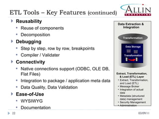 03/09/11 ETL Tools – Key Features  (continued) Reusability Reuse of components Decomposition Debugging  Step by step, row by row, breakpoints Compiler / Validater Connectivity Native connections support (ODBC, OLE DB, Flat Files) Integration to package / application meta data Data Quality, Data Validation Ease-of-Use WYSIWYG Documentation Data Extraction &  Integration Data   Storage Transformation Transformation Extract, Transformation, & Load (ETL) Layer Extract, Transformation, and Load (ETL) Message Broker Integration of actual data  Metadata (structured data) management Security Management Administration 