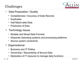 03/09/11 Data Preparation / Quality Completeness / Accuracy of Data Records Duplicates Half Match-able Data Freshness of Data Technology Issues Multiple and Mixed Data Formats  Disparate Operating systems and processing platforms Source system constraints  Organizational Business and IT Politics  Ownership / Stewardship of Source Data  Dedication of IT resource to manage daily functions  Challenges 