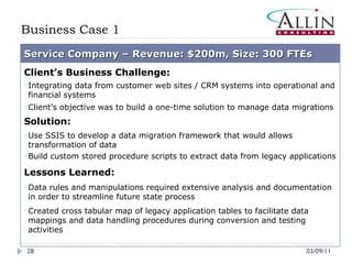 Business Case 1 03/09/11 Service Company – Revenue: $200m, Size: 300 FTEs Client’s Business Challenge: Integrating data from customer web sites / CRM systems into operational and financial systems Client’s objective was to build a one-time solution to manage data migrations Solution: Use SSIS to develop a data migration framework that would allows transformation of data Build custom stored procedure scripts to extract data from legacy applications Lessons Learned: Data rules and manipulations required extensive analysis and documentation in order to streamline future state process Created cross tabular map of legacy application tables to facilitate data mappings and data handling procedures during conversion and testing activities 