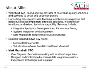 About Allin Wakefield, MA, based service provider of enterprise-quality solutions and services to small and large companies Consulting practice provides technical and business expertise that helps businesses implement strategic solutions, integrate key functions, and extend technical capability. Services include:  Integrative Application Development and Performance Tuning Systems Integration and Management Data Migration to comprehensive Design Services . Solution focused in two key areas : Microsoft® SharePoint® Virtualization software from Microsoft® and VMware® Mark Bramhall, CTO Over 35 years of experience working with small and large firms Designed and implemented numerous data integration solutions Experienced technologist and integrator  03/09/11 
