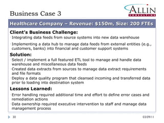03/09/11 Business Case 3 Healthcare Company – Revenue: $150m, Size: 200 FTEs Client’s Business Challenge: Integrating data feeds from source systems into new data warehouse Implementing a data hub to manage data feeds from external entities (e.g., customers, banks) into financial and customer support systems Solution: Select / implement a full featured ETL tool to manage and handle data warehouse and miscellaneous data feeds Created data extracts from sources to manage data extract requirements and file formats Deploy a data quality program that cleansed incoming and transferred data prior to loading into destination system Lessons Learned: Error handling required additional time and effort to define error cases and remediation actions Data ownership required executive intervention to staff and manage data management process 