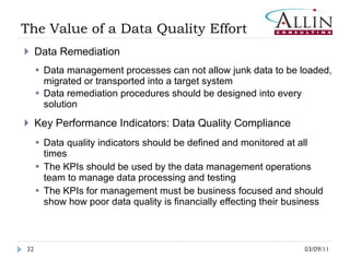 The Value of a Data Quality Effort  Data Remediation Data management processes can not allow junk data to be loaded, migrated or transported into a target system Data remediation procedures should be designed into every solution  Key Performance Indicators: Data Quality Compliance Data quality indicators should be defined and monitored at all times The KPIs should be used by the data management operations team to manage data processing and testing The KPIs for management must be business focused and should show how poor data quality is financially effecting their business 03/09/11 