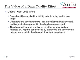 The Value of a Data Quality Effort  Check Twice, Load Once Data should be checked for validity prior to being loaded into target Designers and developer MUST log the exact data quality errors and issues that are present in the data being processed The data quality errors and issues must be summarized and reported on. Reports can be used by operations and source data owners to remediate the data and drive data compliance 03/09/11 