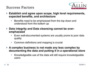 Success Factors Establish and agree upon scope, high level requirements, expected benefits, and architecture Benefits need to be emphasized from the top down and understood from the bottom up Data integrity and Data cleansing cannot be over-emphasized Even well-documented systems are usually prone to poor data quality Common definitions and mapping is crucial A complex business is not made any less complex by documenting the data and putting it in a operational store Knowledgeable use of the data will still require knowledgeable users 03/09/11 