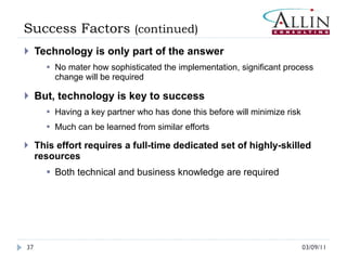 Success Factors  (continued) Technology is only part of the answer No mater how sophisticated the implementation, significant process change will be required But, technology is key to success Having a key partner who has done this before will minimize risk Much can be learned from similar efforts This effort requires a full-time dedicated set of highly-skilled resources Both technical and business knowledge are required 03/09/11 