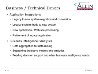 Business / Technical Drivers Application Integrations Legacy to new system migration and conversion Legacy system feeds to new system New application / Web site processing Retirement of legacy application Business Intelligence / Analytics Data aggregation for data mining  Supporting predictive models and analytics Feeding decision support and other business intelligence needs 03/09/11 