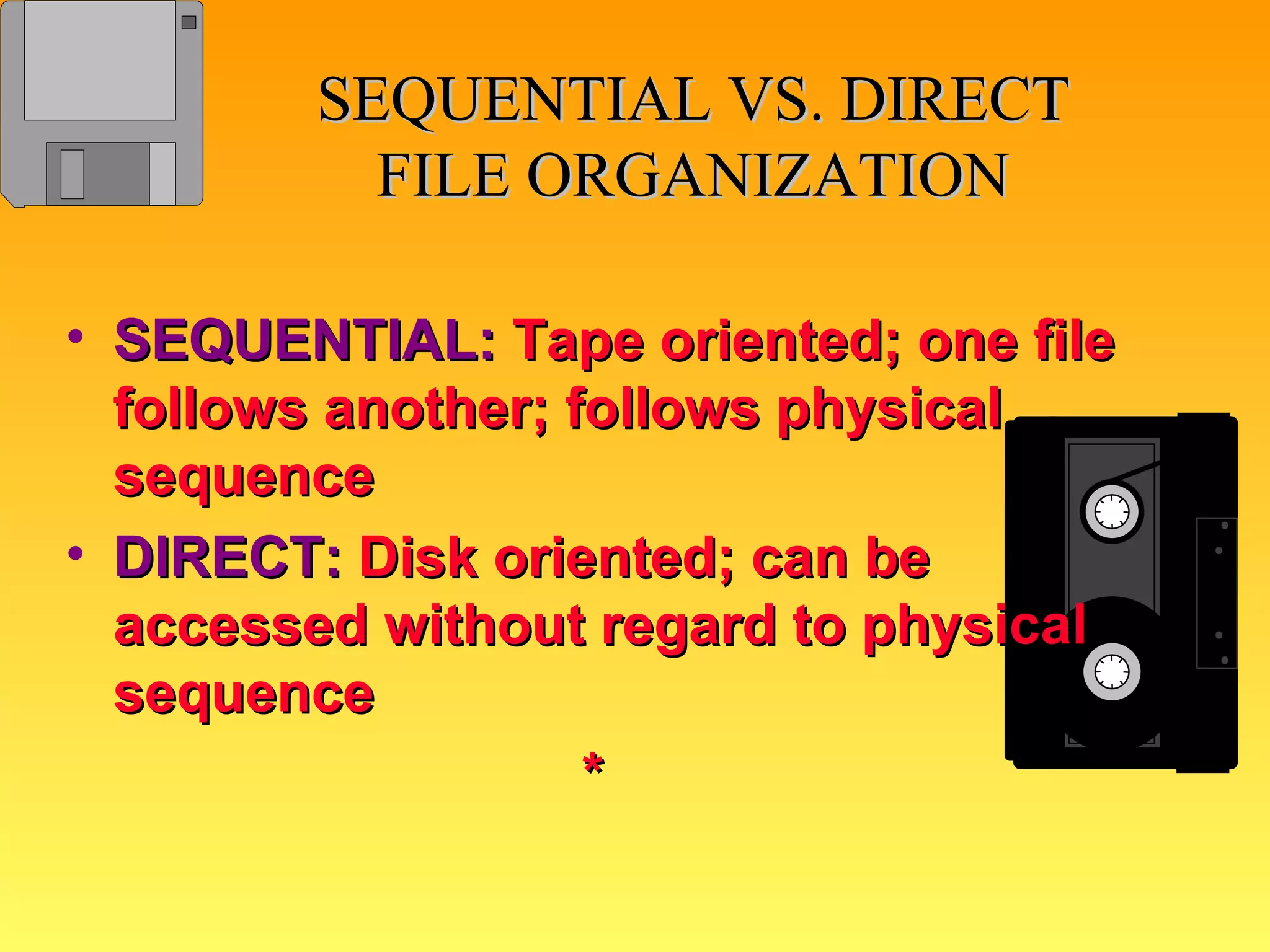 SEQUENTIAL VS. DIRECT FILE ORGANIZATION SEQUENTIAL:   Tape oriented; one file follows another; follows physical sequence DIRECT:   Disk oriented; can be accessed without regard to physical sequence * 