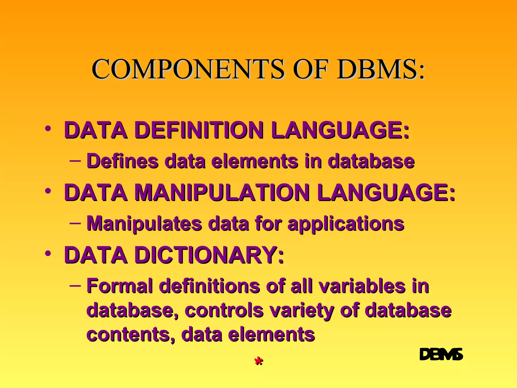 COMPONENTS OF DBMS: DATA DEFINITION LANGUAGE: Defines data elements in database DATA MANIPULATION LANGUAGE: Manipulates data for applications DATA DICTIONARY: Formal definitions of all variables in database, controls variety of database contents, data elements * DBMS 