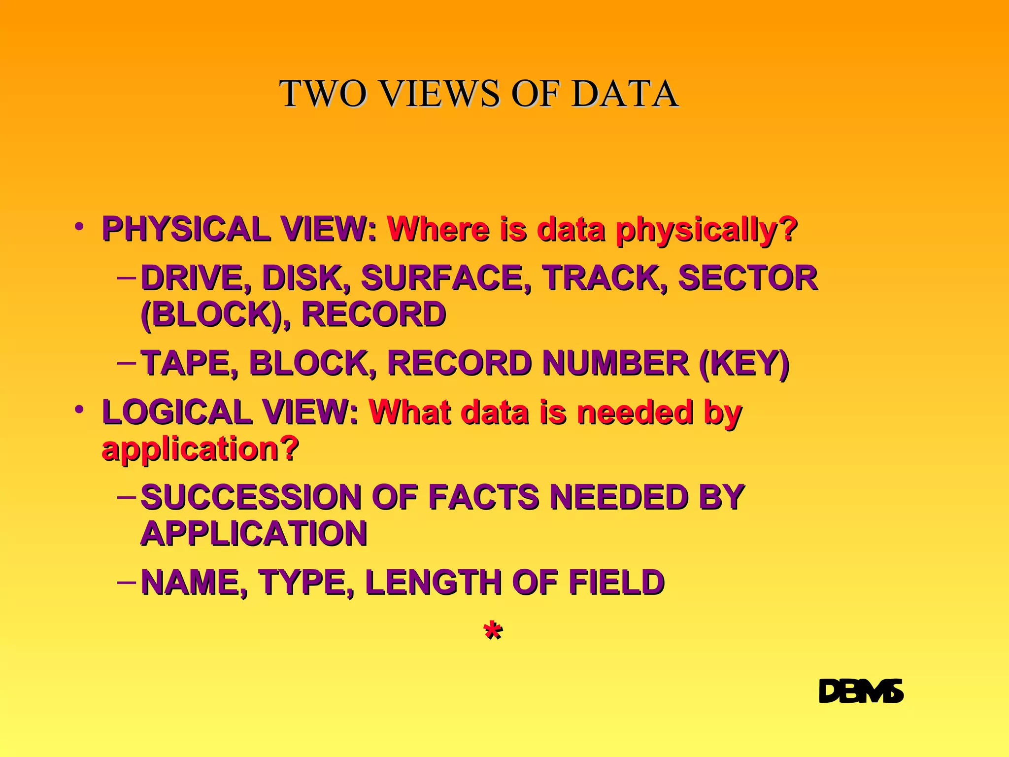 TWO VIEWS OF DATA PHYSICAL VIEW:   Where is data physically? DRIVE, DISK, SURFACE, TRACK, SECTOR (BLOCK), RECORD TAPE, BLOCK, RECORD NUMBER (KEY) LOGICAL VIEW:   What data is needed by application? SUCCESSION OF FACTS NEEDED BY APPLICATION NAME, TYPE, LENGTH OF FIELD * BIT BYTE FIELD RECORD FILE DATABASE DBMS 