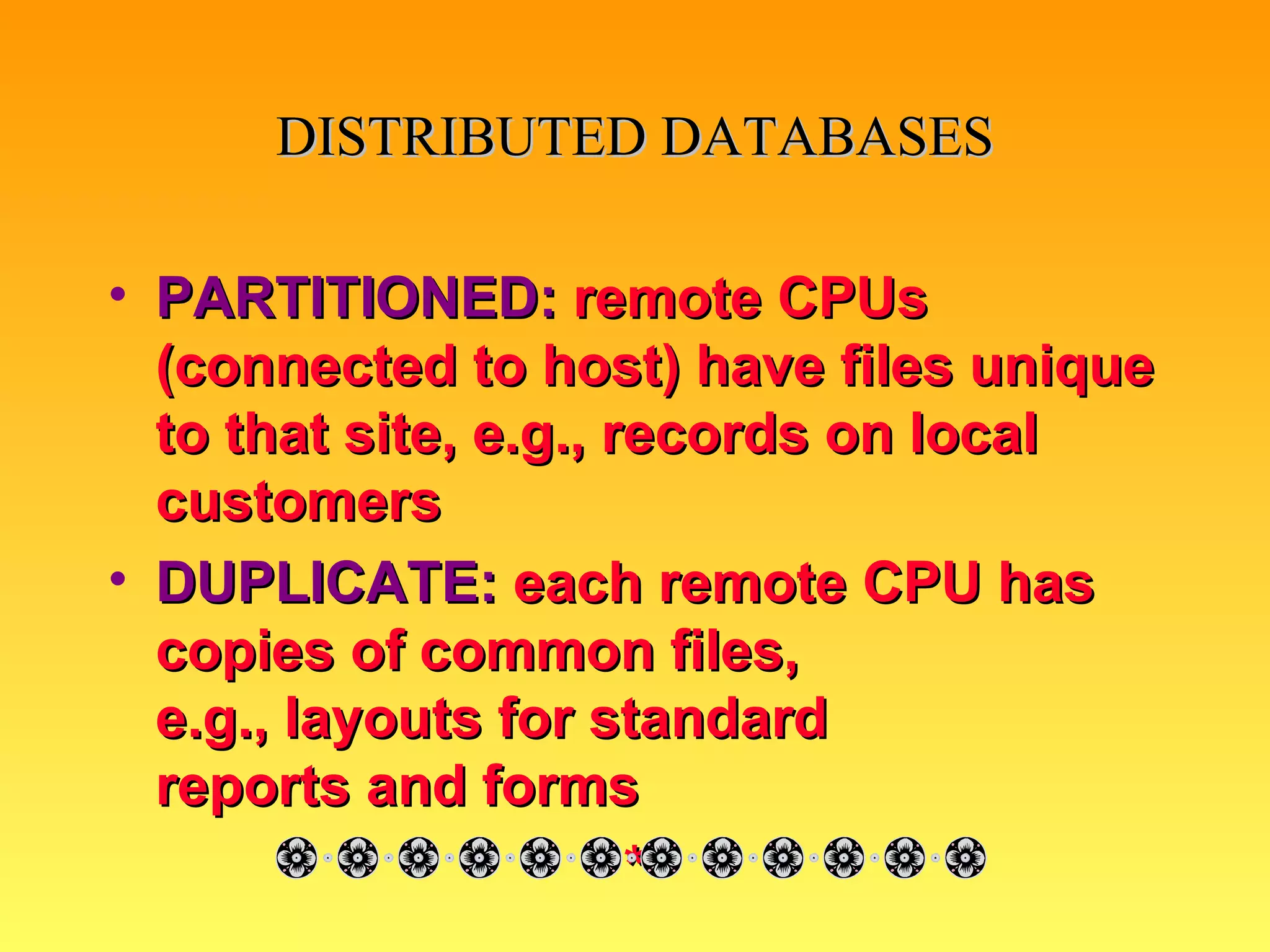 DISTRIBUTED   DATABASES PARTITIONED:   remote CPUs (connected to host) have files unique to that site, e.g., records on local customers DUPLICATE:   each remote CPU has copies of common files,  e.g., layouts for standard  reports and forms * 