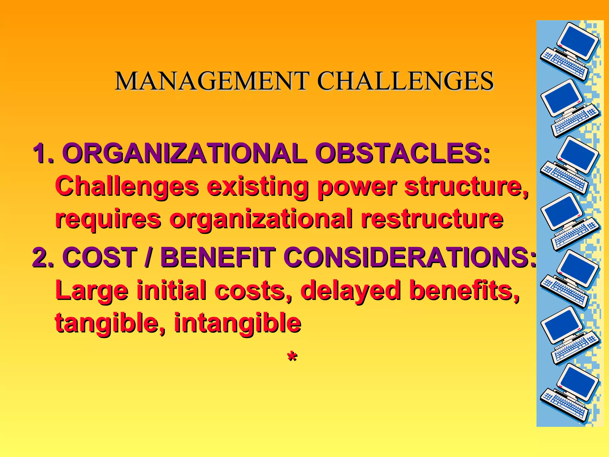 MANAGEMENT CHALLENGES 1. ORGANIZATIONAL OBSTACLES:  Challenges existing power structure, requires organizational restructure 2. COST / BENEFIT CONSIDERATIONS:  Large initial costs, delayed benefits, tangible, intangible * 
