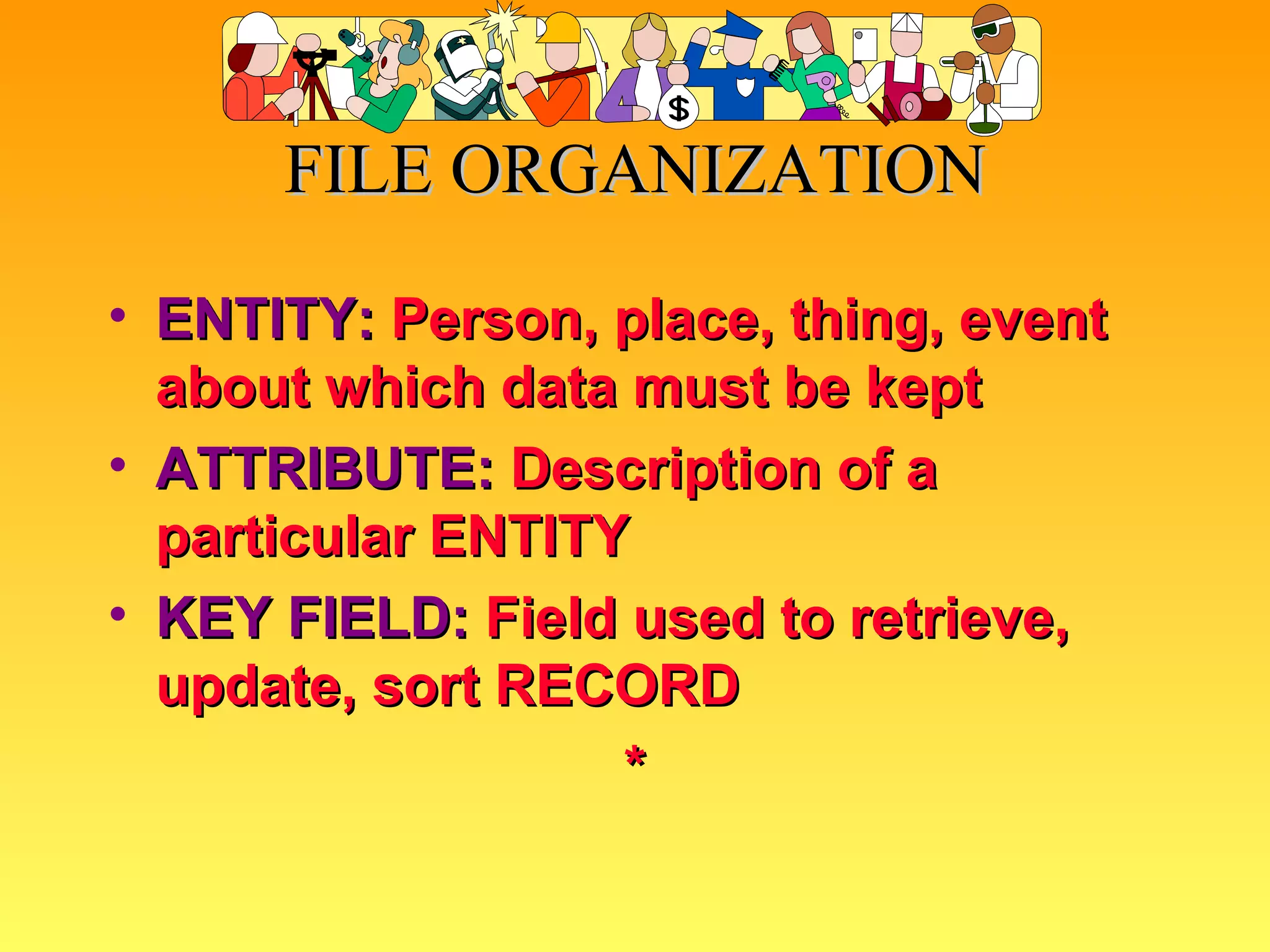 FILE ORGANIZATION ENTITY:   Person, place, thing, event about which data must be kept ATTRIBUTE:   Description of a particular ENTITY KEY FIELD:   Field used to retrieve, update, sort RECORD * 