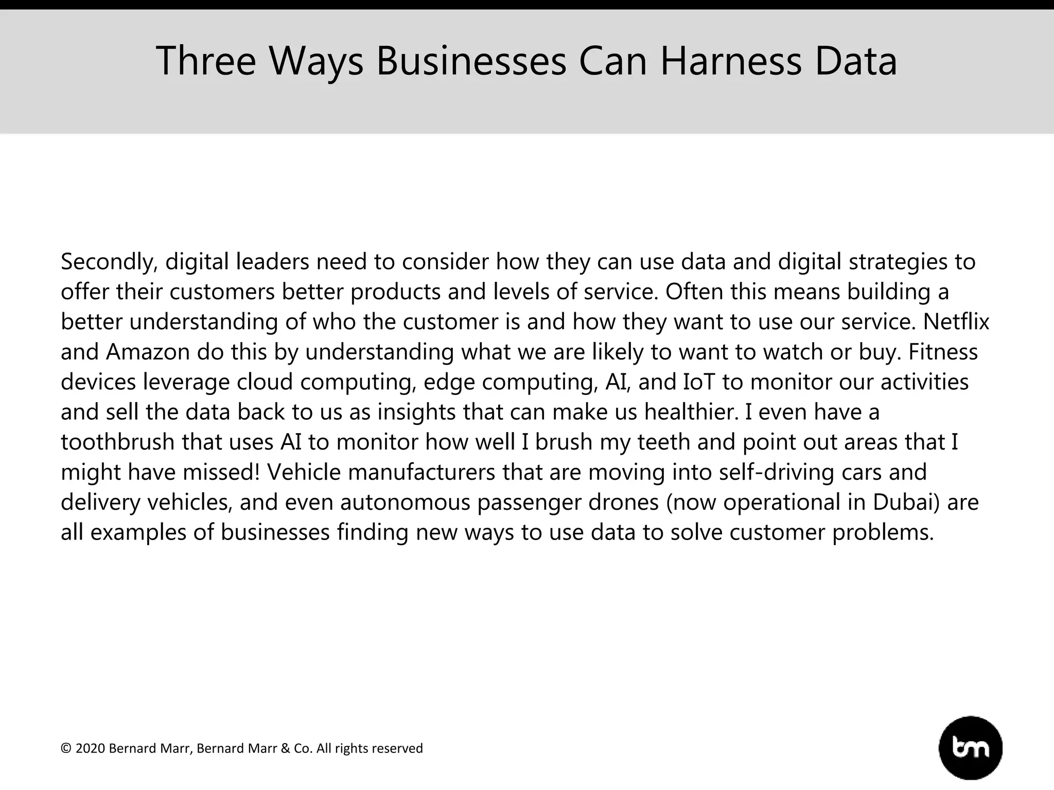 © 2020 Bernard Marr, Bernard Marr & Co. All rights reserved
Secondly, digital leaders need to consider how they can use data and digital strategies to
offer their customers better products and levels of service. Often this means building a
better understanding of who the customer is and how they want to use our service. Netflix
and Amazon do this by understanding what we are likely to want to watch or buy. Fitness
devices leverage cloud computing, edge computing, AI, and IoT to monitor our activities
and sell the data back to us as insights that can make us healthier. I even have a
toothbrush that uses AI to monitor how well I brush my teeth and point out areas that I
might have missed! Vehicle manufacturers that are moving into self-driving cars and
delivery vehicles, and even autonomous passenger drones (now operational in Dubai) are
all examples of businesses finding new ways to use data to solve customer problems.
Three Ways Businesses Can Harness Data
 