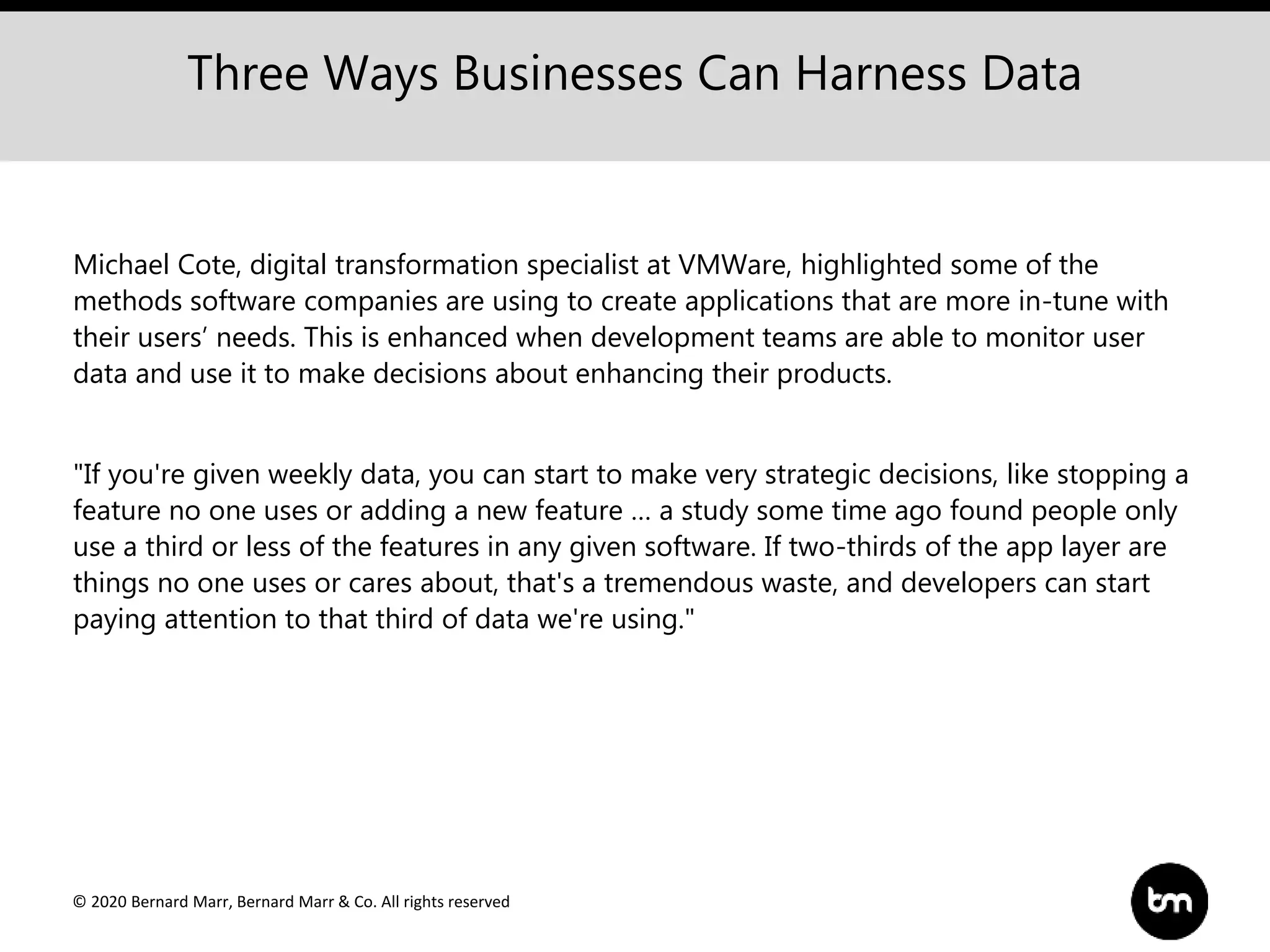 © 2020 Bernard Marr, Bernard Marr & Co. All rights reserved
Michael Cote, digital transformation specialist at VMWare, highlighted some of the
methods software companies are using to create applications that are more in-tune with
their users’ needs. This is enhanced when development teams are able to monitor user
data and use it to make decisions about enhancing their products.
"If you're given weekly data, you can start to make very strategic decisions, like stopping a
feature no one uses or adding a new feature … a study some time ago found people only
use a third or less of the features in any given software. If two-thirds of the app layer are
things no one uses or cares about, that's a tremendous waste, and developers can start
paying attention to that third of data we're using."
Three Ways Businesses Can Harness Data
 