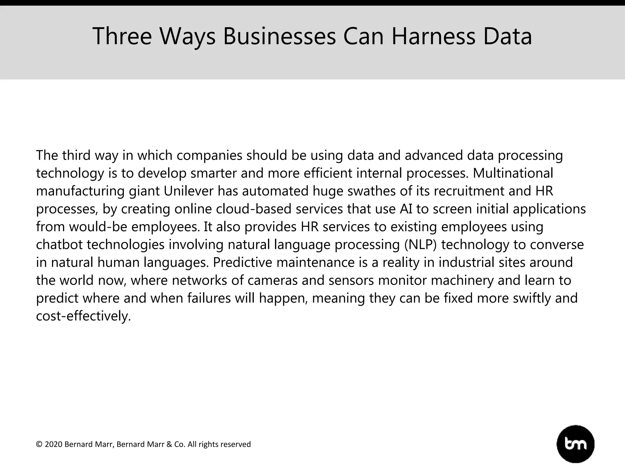 © 2020 Bernard Marr, Bernard Marr & Co. All rights reserved
The third way in which companies should be using data and advanced data processing
technology is to develop smarter and more efficient internal processes. Multinational
manufacturing giant Unilever has automated huge swathes of its recruitment and HR
processes, by creating online cloud-based services that use AI to screen initial applications
from would-be employees. It also provides HR services to existing employees using
chatbot technologies involving natural language processing (NLP) technology to converse
in natural human languages. Predictive maintenance is a reality in industrial sites around
the world now, where networks of cameras and sensors monitor machinery and learn to
predict where and when failures will happen, meaning they can be fixed more swiftly and
cost-effectively.
Three Ways Businesses Can Harness Data
 