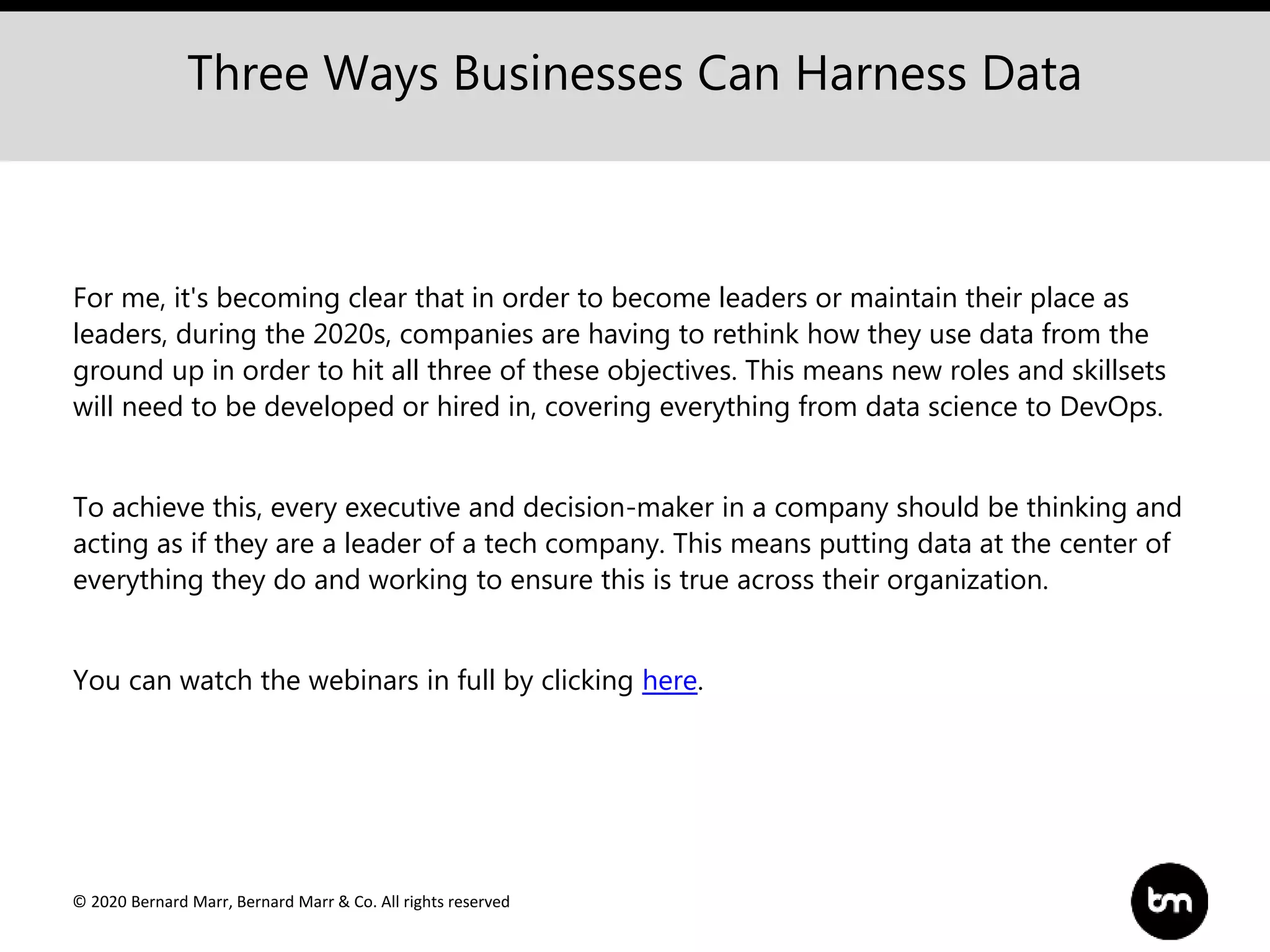 © 2020 Bernard Marr, Bernard Marr & Co. All rights reserved
For me, it's becoming clear that in order to become leaders or maintain their place as
leaders, during the 2020s, companies are having to rethink how they use data from the
ground up in order to hit all three of these objectives. This means new roles and skillsets
will need to be developed or hired in, covering everything from data science to DevOps.
To achieve this, every executive and decision-maker in a company should be thinking and
acting as if they are a leader of a tech company. This means putting data at the center of
everything they do and working to ensure this is true across their organization.
You can watch the webinars in full by clicking here.
Three Ways Businesses Can Harness Data
 