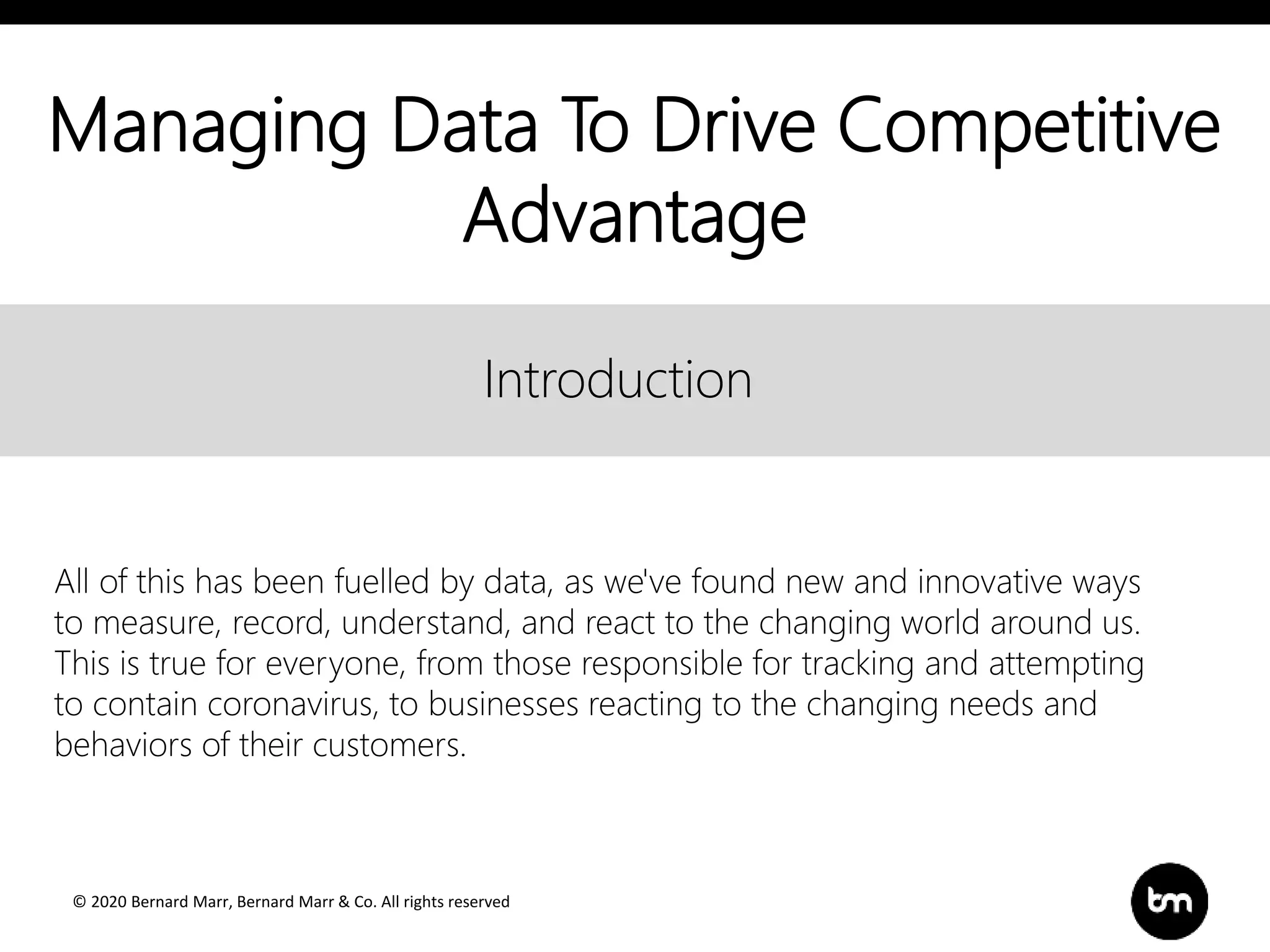 © 2020 Bernard Marr, Bernard Marr & Co. All rights reserved
Title
Text
Introduction
Introduction
All of this has been fuelled by data, as we've found new and innovative ways
to measure, record, understand, and react to the changing world around us.
This is true for everyone, from those responsible for tracking and attempting
to contain coronavirus, to businesses reacting to the changing needs and
behaviors of their customers.
Managing Data To Drive Competitive
Advantage
 