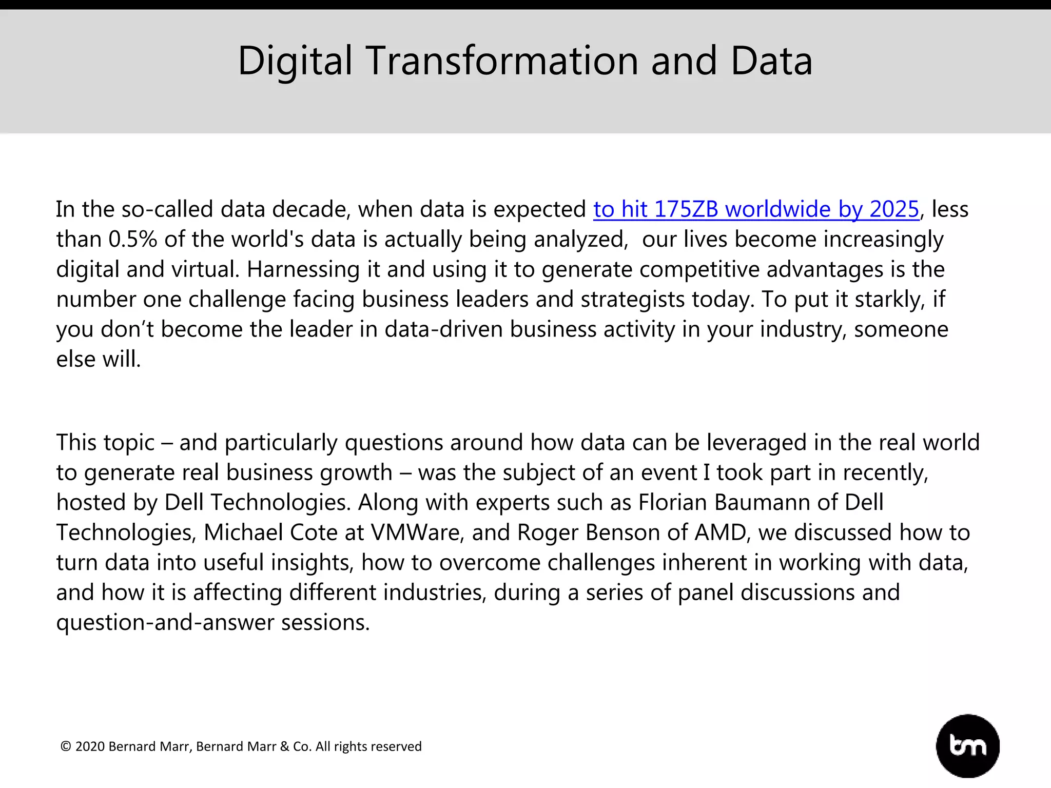 © 2020 Bernard Marr, Bernard Marr & Co. All rights reserved
In the so-called data decade, when data is expected to hit 175ZB worldwide by 2025, less
than 0.5% of the world's data is actually being analyzed, our lives become increasingly
digital and virtual. Harnessing it and using it to generate competitive advantages is the
number one challenge facing business leaders and strategists today. To put it starkly, if
you don’t become the leader in data-driven business activity in your industry, someone
else will.
This topic – and particularly questions around how data can be leveraged in the real world
to generate real business growth – was the subject of an event I took part in recently,
hosted by Dell Technologies. Along with experts such as Florian Baumann of Dell
Technologies, Michael Cote at VMWare, and Roger Benson of AMD, we discussed how to
turn data into useful insights, how to overcome challenges inherent in working with data,
and how it is affecting different industries, during a series of panel discussions and
question-and-answer sessions.
Digital Transformation and Data
 
