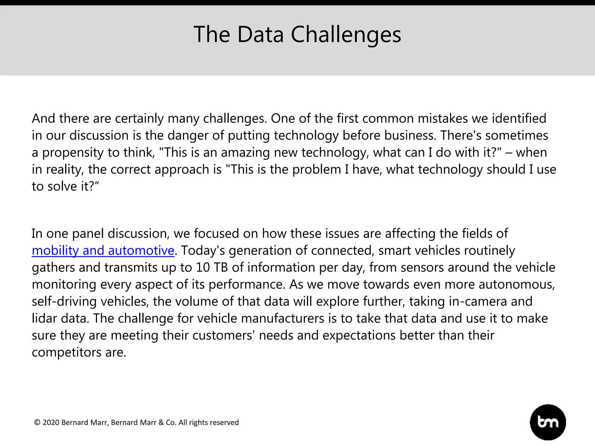© 2020 Bernard Marr, Bernard Marr & Co. All rights reserved
And there are certainly many challenges. One of the first common mistakes we identified
in our discussion is the danger of putting technology before business. There's sometimes
a propensity to think, "This is an amazing new technology, what can I do with it?" – when
in reality, the correct approach is "This is the problem I have, what technology should I use
to solve it?“
In one panel discussion, we focused on how these issues are affecting the fields of
mobility and automotive. Today's generation of connected, smart vehicles routinely
gathers and transmits up to 10 TB of information per day, from sensors around the vehicle
monitoring every aspect of its performance. As we move towards even more autonomous,
self-driving vehicles, the volume of that data will explore further, taking in-camera and
lidar data. The challenge for vehicle manufacturers is to take that data and use it to make
sure they are meeting their customers' needs and expectations better than their
competitors are.
The Data Challenges
 