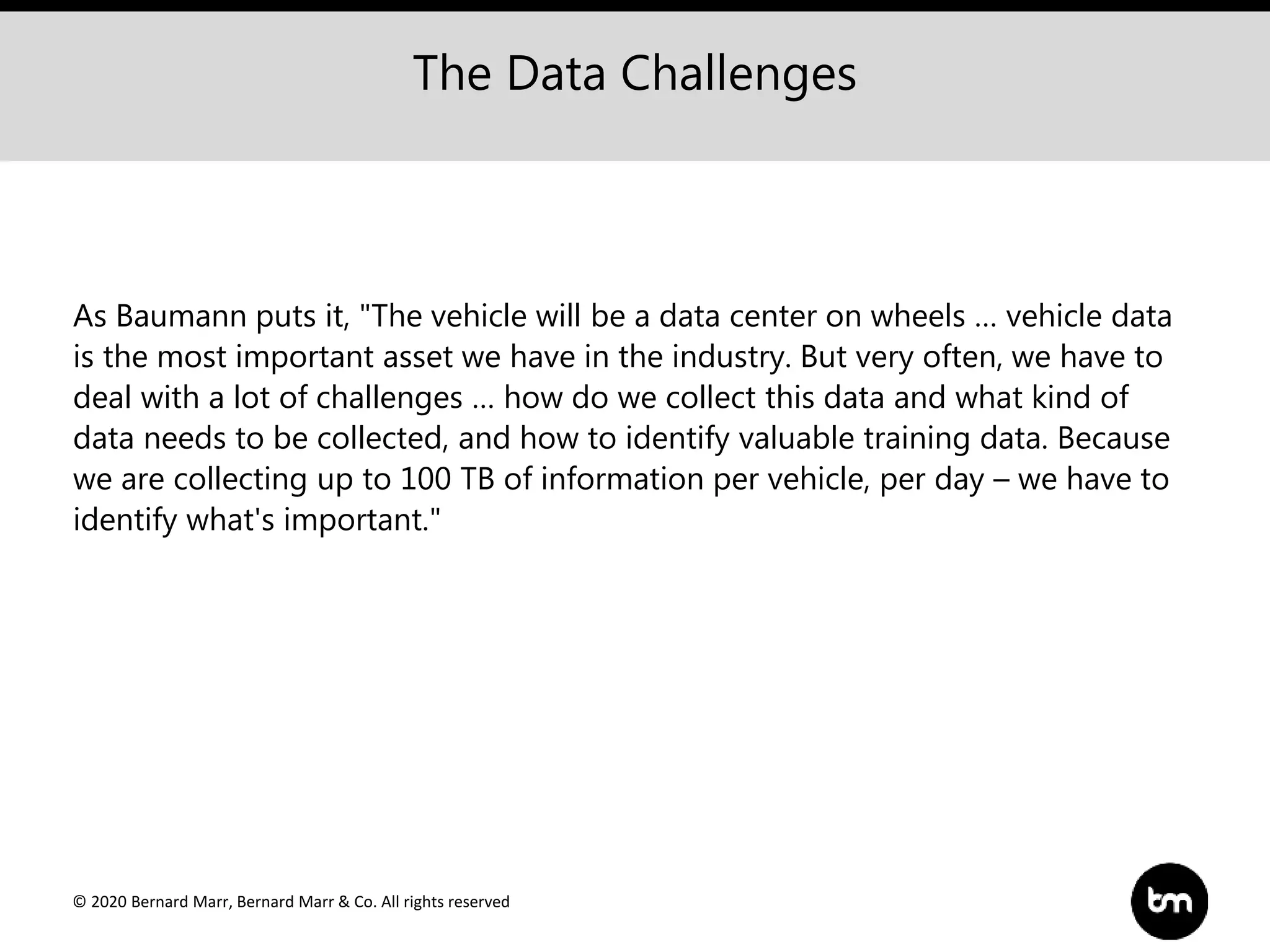 © 2020 Bernard Marr, Bernard Marr & Co. All rights reserved
As Baumann puts it, "The vehicle will be a data center on wheels … vehicle data
is the most important asset we have in the industry. But very often, we have to
deal with a lot of challenges … how do we collect this data and what kind of
data needs to be collected, and how to identify valuable training data. Because
we are collecting up to 100 TB of information per vehicle, per day – we have to
identify what's important."
The Data Challenges
 