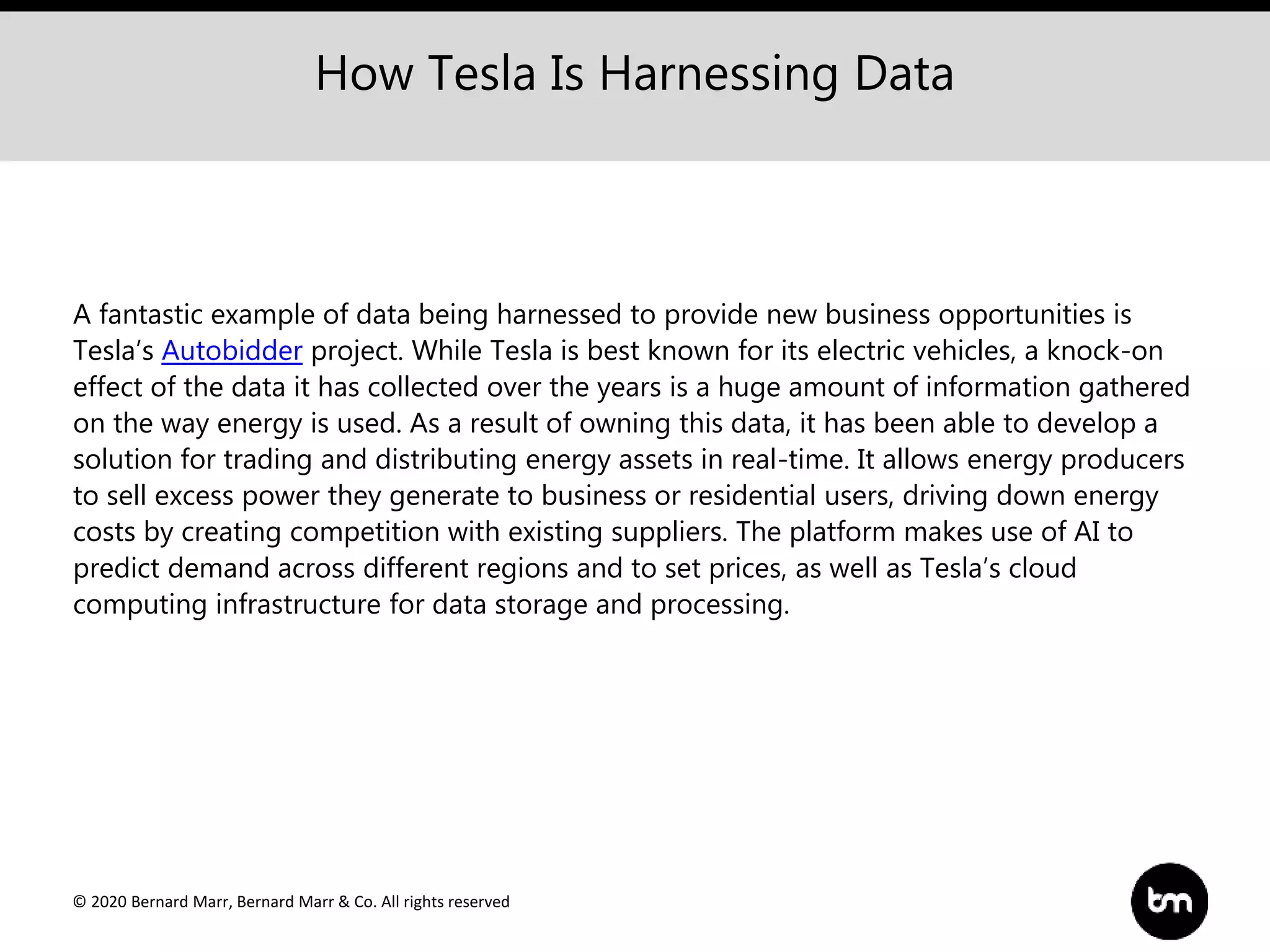 © 2020 Bernard Marr, Bernard Marr & Co. All rights reserved
A fantastic example of data being harnessed to provide new business opportunities is
Tesla’s Autobidder project. While Tesla is best known for its electric vehicles, a knock-on
effect of the data it has collected over the years is a huge amount of information gathered
on the way energy is used. As a result of owning this data, it has been able to develop a
solution for trading and distributing energy assets in real-time. It allows energy producers
to sell excess power they generate to business or residential users, driving down energy
costs by creating competition with existing suppliers. The platform makes use of AI to
predict demand across different regions and to set prices, as well as Tesla’s cloud
computing infrastructure for data storage and processing.
How Tesla Is Harnessing Data
 